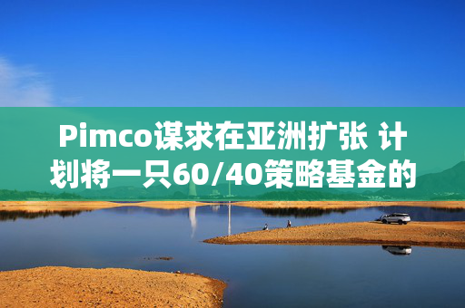 Pimco谋求在亚洲扩张 计划将一只60/40策略基金的规模增至20亿美元