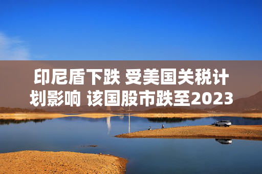 印尼盾下跌 受美国关税计划影响 该国股市跌至2023年6月以来最低