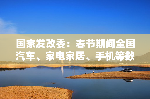 国家发改委：春节期间全国汽车、家电家居、手机等数码产品等以旧换新销售额超过310亿元