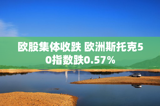 欧股集体收跌 欧洲斯托克50指数跌0.57%