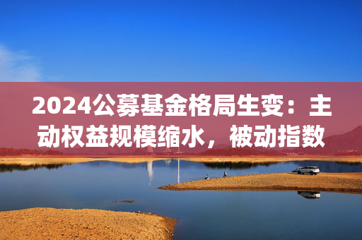 2024公募基金格局生变：主动权益规模缩水，被动指数崛起？Deepseek指出四大原因