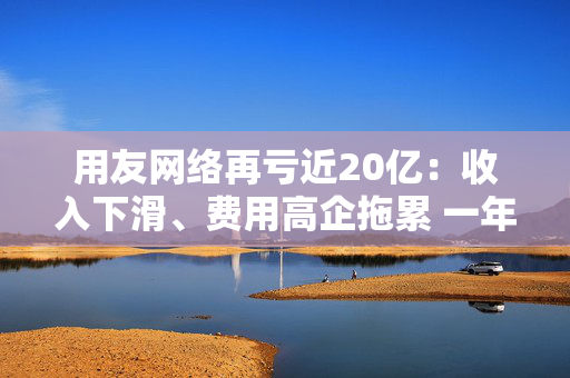 用友网络再亏近20亿：收入下滑、费用高企拖累 一年间裁员15%、近年频繁换帅