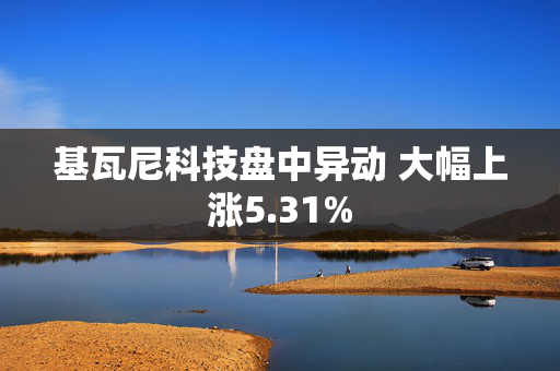 基瓦尼科技盘中异动 大幅上涨5.31%