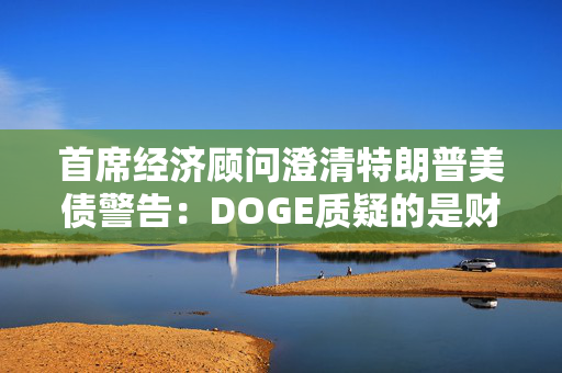 首席经济顾问澄清特朗普美债警告：DOGE质疑的是财政部支付，和还债无关