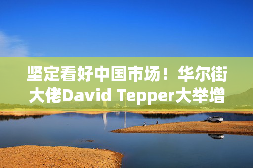 坚定看好中国市场！华尔街大佬David Tepper大举增持阿里巴巴