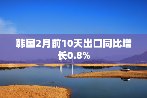 韩国2月前10天出口同比增长0.8%