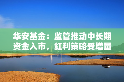 华安基金：监管推动中长期资金入市，红利策略受增量资金青睐