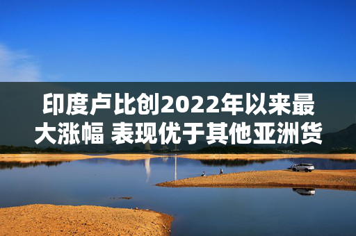 印度卢比创2022年以来最大涨幅 表现优于其他亚洲货币