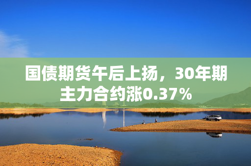 国债期货午后上扬，30年期主力合约涨0.37%