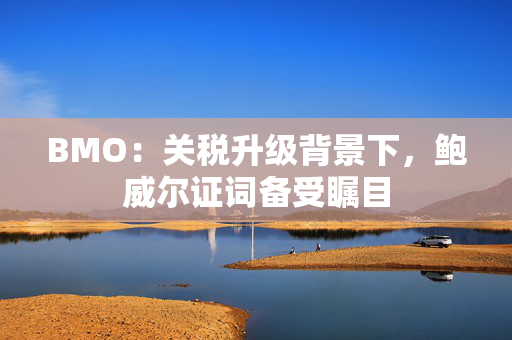 BMO：关税升级背景下，鲍威尔证词备受瞩目