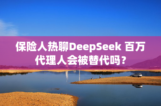 保险人热聊DeepSeek 百万代理人会被替代吗？