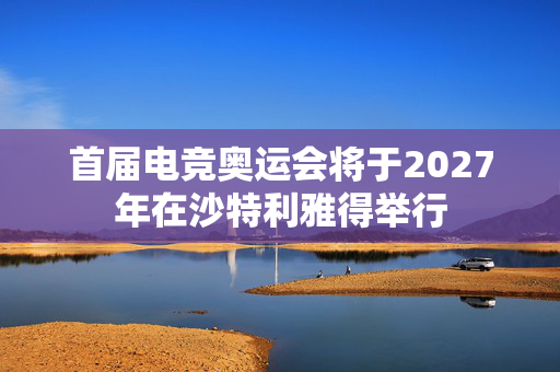 首届电竞奥运会将于2027年在沙特利雅得举行