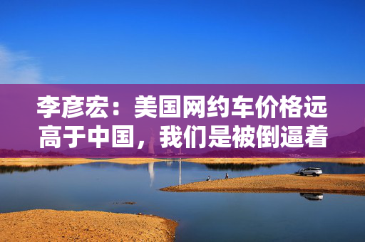 李彦宏：美国网约车价格远高于中国，我们是被倒逼着创新以降低成本