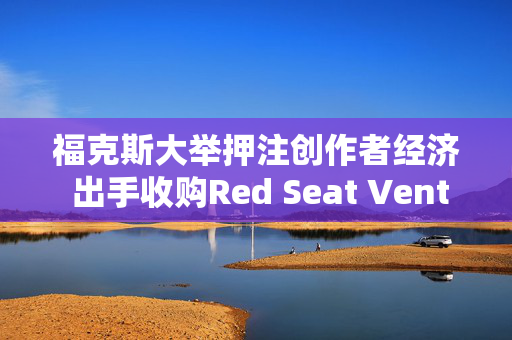 福克斯大举押注创作者经济 出手收购Red Seat Ventures