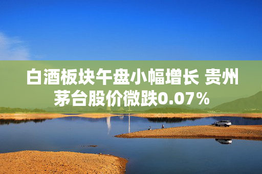 白酒板块午盘小幅增长 贵州茅台股价微跌0.07%