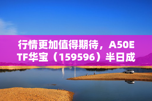 行情更加值得期待，A50ETF华宝（159596）半日成交额超6600万