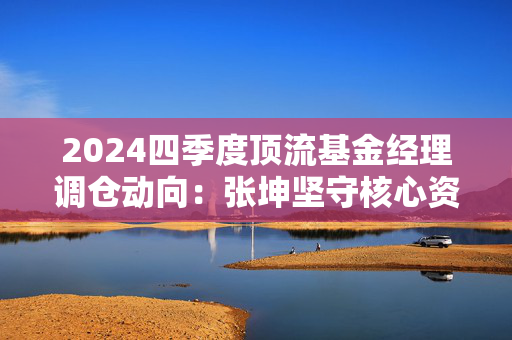 2024四季度顶流基金经理调仓动向：张坤坚守核心资产，刘格菘聚焦科技制造，傅鹏博布局科技热点