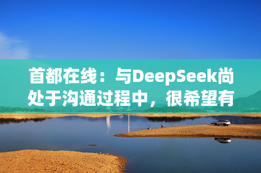 首都在线：与DeepSeek尚处于沟通过程中，很希望有更加密切的合作