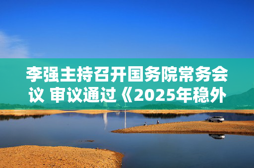 李强主持召开国务院常务会议 审议通过《2025年稳外资行动方案》