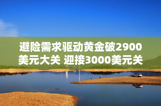 避险需求驱动黄金破2900美元大关 迎接3000美元关口投资者需注意黄金投资“三难”