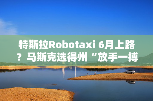 特斯拉Robotaxi 6月上路？马斯克选得州“放手一搏”