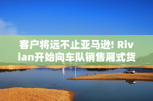 客户将远不止亚马逊! Rivian开始向车队销售厢式货车