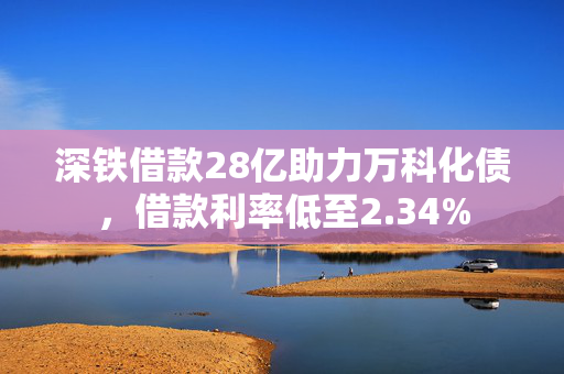 深铁借款28亿助力万科化债，借款利率低至2.34%