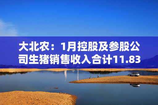 大北农：1月控股及参股公司生猪销售收入合计11.83亿元