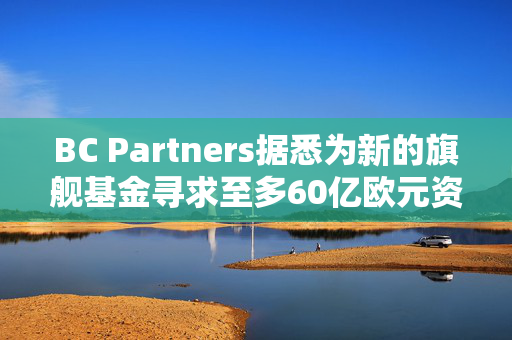 BC Partners据悉为新的旗舰基金寻求至多60亿欧元资金