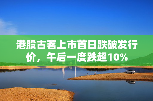 港股古茗上市首日跌破发行价，午后一度跌超10%