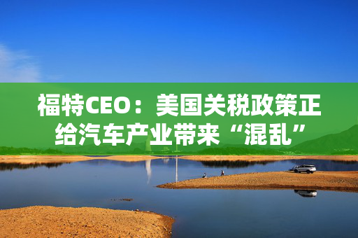 福特CEO：美国关税政策正给汽车产业带来“混乱”