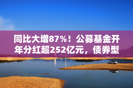 同比大增87%！公募基金开年分红超252亿元，债券型基金占比近六成