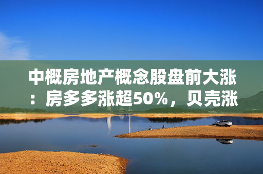 中概房地产概念股盘前大涨：房多多涨超50%，贝壳涨超7%