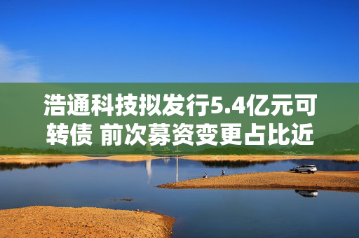 浩通科技拟发行5.4亿元可转债 前次募资变更占比近六成 需关注“募资-变更-再募资”的循环怪圈