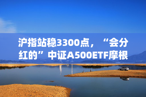 沪指站稳3300点，“会分红的”中证A500ETF摩根(560530)、中证A50ETF指数基金(560350)均收涨近1%