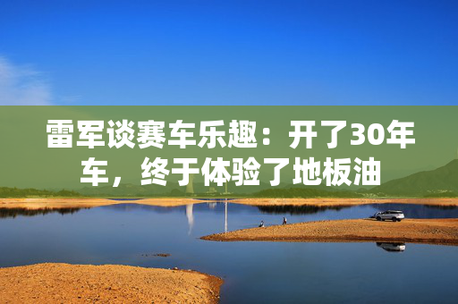 雷军谈赛车乐趣：开了30年车，终于体验了地板油