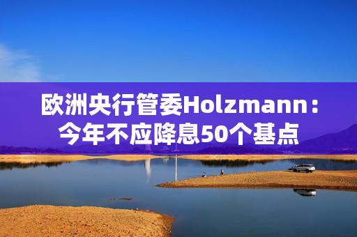 欧洲央行管委Holzmann：今年不应降息50个基点