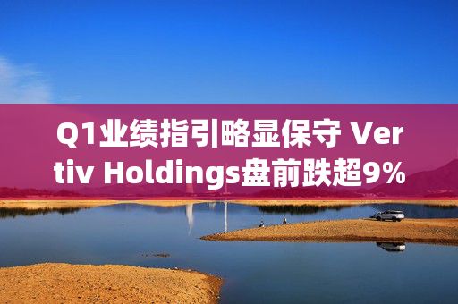 Q1业绩指引略显保守 Vertiv Holdings盘前跌超9%