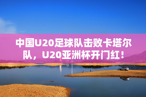 中国U20足球队击败卡塔尔队，U20亚洲杯开门红！