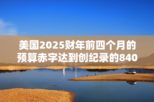 美国2025财年前四个月的预算赤字达到创纪录的8400亿美元