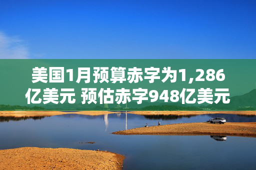 美国1月预算赤字为1,286亿美元 预估赤字948亿美元