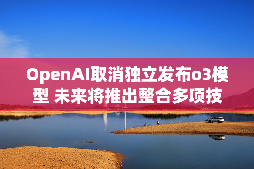 OpenAI取消独立发布o3模型 未来将推出整合多项技术的GPT-5