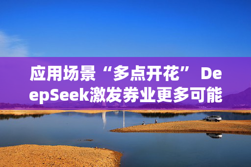 应用场景“多点开花” DeepSeek激发券业更多可能性