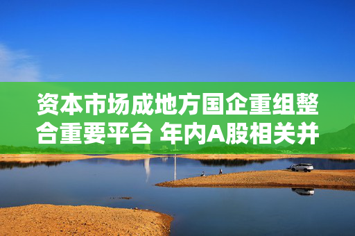 资本市场成地方国企重组整合重要平台 年内A股相关并购合计122起