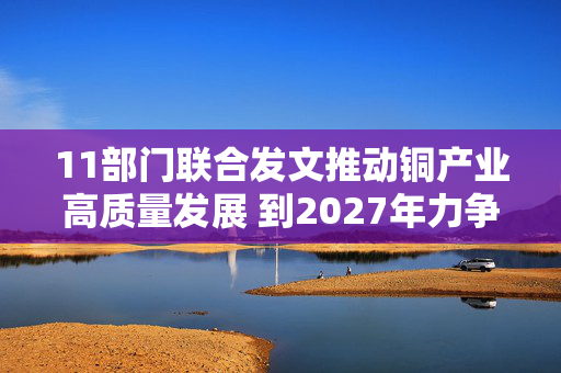 11部门联合发文推动铜产业高质量发展 到2027年力争铜矿资源量增长5%至10%