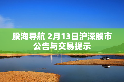 股海导航 2月13日沪深股市公告与交易提示