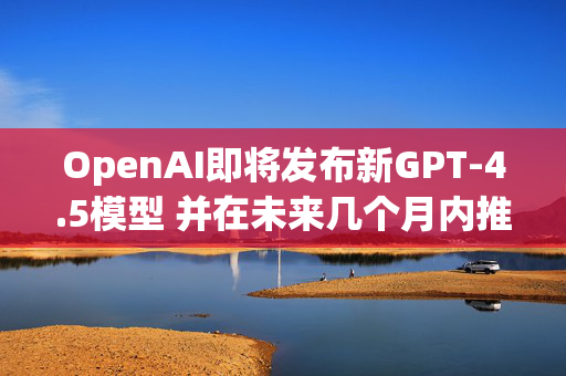 OpenAI即将发布新GPT-4.5模型 并在未来几个月内推出整合多项技术的GPT-5