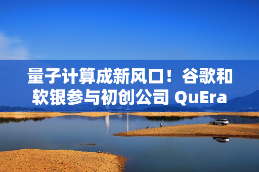 量子计算成新风口！谷歌和软银参与初创公司 QuEra 2.3 亿美元融资