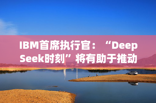 IBM首席执行官：“DeepSeek时刻”将有助于推动人工智能的采用