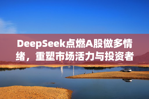 DeepSeek点燃A股做多情绪，重塑市场活力与投资者信心